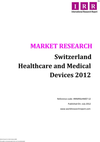 MARKET RESEARCH
                                                        Switzerland
                                             Healthcare and Medical
                                                      Devices 2012


                                                                        Reference code: IRRMRSLHM07-12

                                                                                 Published On: July 2012

                                                                          www.worldresearchreport.com




Market Research on Retail industry @IRR

This profile is a licensed product and is not to be photocopied
 