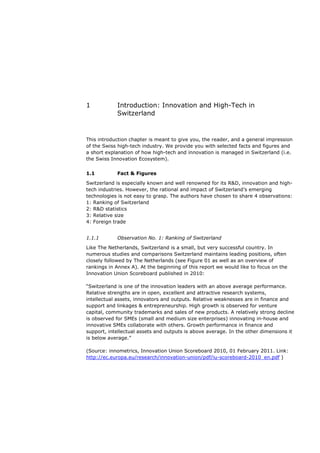 1           Introduction: Innovation and High-Tech in
            Switzerland


This introduction chapter is meant to give you, the reader, and a general impression
of the Swiss high-tech industry. We provide you with selected facts and figures and
a short explanation of how high-tech and innovation is managed in Switzerland (i.e.
the Swiss Innovation Ecosystem).


1.1         Fact & Figures

Switzerland is especially known and well renowned for its R&D, innovation and high-
tech industries. However, the rational and impact of Switzerland’s emerging
technologies is not easy to grasp. The authors have chosen to share 4 observations:
1: Ranking of Switzerland
2: R&D statistics
3: Relative size
4: Foreign trade


1.1.1       Observation No. 1: Ranking of Switzerland

Like The Netherlands, Switzerland is a small, but very successful country. In
numerous studies and comparisons Switzerland maintains leading positions, often
closely followed by The Netherlands (see Figure 01 as well as an overview of
rankings in Annex A). At the beginning of this report we would like to focus on the
Innovation Union Scoreboard published in 2010:

“Switzerland is one of the innovation leaders with an above average performance.
Relative strengths are in open, excellent and attractive research systems,
intellectual assets, innovators and outputs. Relative weaknesses are in finance and
support and linkages & entrepreneurship. High growth is observed for venture
capital, community trademarks and sales of new products. A relatively strong decline
is observed for SMEs (small and medium size enterprises) innovating in-house and
innovative SMEs collaborate with others. Growth performance in finance and
support, intellectual assets and outputs is above average. In the other dimensions it
is below average.”

(Source: innometrics, Innovation Union Scoreboard 2010, 01 February 2011. Link:
http://ec.europa.eu/research/innovation-union/pdf/iu-scoreboard-2010_en.pdf )
 