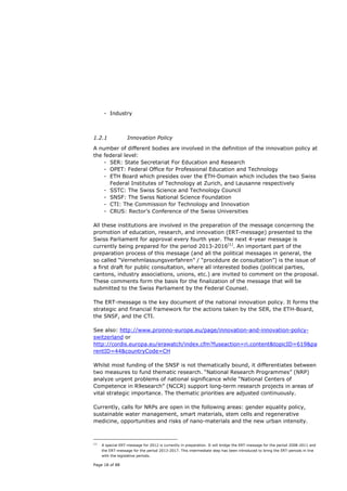 - Industry



1.2.1               Innovation Policy

A number of different bodies are involved in the definition of the innovation policy at
the federal level:
    - SER: State Secretariat For Education and Research
    - OPET: Federal Office for Professional Education and Technology
    - ETH Board which presides over the ETH-Domain which includes the two Swiss
      Federal Institutes of Technology at Zurich, and Lausanne respectively
    - SSTC: The Swiss Science and Technology Council
    - SNSF: The Swiss National Science Foundation
    - CTI: The Commission for Technology and Innovation
    - CRUS: Rector’s Conference of the Swiss Universities

All these institutions are involved in the preparation of the message concerning the
promotion of education, research, and innovation (ERT-message) presented to the
Swiss Parliament for approval every fourth year. The next 4-year message is
currently being prepared for the period 2013-2016(1). An important part of the
preparation process of this message (and all the political messages in general, the
so called “Vernehmlassungsverfahren” / “procédure de consultation”) is the issue of
a first draft for public consultation, where all interested bodies (political parties,
cantons, industry associations, unions, etc.) are invited to comment on the proposal.
These comments form the basis for the finalization of the message that will be
submitted to the Swiss Parliament by the Federal Counsel.

The ERT-message is the key document of the national innovation policy. It forms the
strategic and financial framework for the actions taken by the SER, the ETH-Board,
the SNSF, and the CTI.

See also: http://www.proinno-europe.eu/page/innovation-and-innovation-policy-
switzerland or
http://cordis.europa.eu/erawatch/index.cfm?fuseaction=ri.content&topicID=619&pa
rentID=44&countryCode=CH

Whilst most funding of the SNSF is not thematically bound, it differentiates between
two measures to fund thematic research. “National Research Programmes” (NRP)
analyze urgent problems of national significance while “National Centers of
Competence in R9esearch” (NCCR) support long-term research projects in areas of
vital strategic importance. The thematic priorities are adjusted continuously.

Currently, calls for NRPs are open in the following areas: gender equality policy,
sustainable water management, smart materials, stem cells and regenerative
medicine, opportunities and risks of nano-materials and the new urban intensity.



(1)
      A special ERT-message for 2012 is currently in preparation. It will bridge the ERT-message for the period 2008-2011 and
      the ERT-message for the period 2013-2017. This intermediate step has been introduced to bring the ERT-periods in line
      with the legislative periods.

Page 18 of 88
 