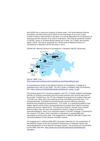 Each NCCR has a maximum duration of twelve years. The Swiss National Science
Foundation provides financing for NCCR for the first stage of up to four years.
Further funding is determined on the basis of a formal application for an extension of
financing and the outcome of an interim evaluation. The program presently includes
27 NCCRs. Some 14 of these NCCRs started up in 2001, six in 2005, and another
eight in 2010. The call for proposals for a forth series of National Centres of
Competence in Research will be launched in 2011.

FIGURE 08: National Centres of Competence in Research (NCCR) (Overview)




Source: SNSF. Link:
http://www.snf.ch/nfp/nccr/E/nccrdetail/current/Pages/default.aspx

A comprehensive Guide to the National Centres of Competence in Research is
published every year by the SNSF. The 2011 guide is available under the following
link: http://www.snf.ch/SiteCollectionDocuments/nccr_guide_11.pdf

The funding agency for innovation projects is the CTI. It mainly supports technology
transfer by funding universities that find private partners who fund at least half of
the project. Furthermore, the CTI has enlarged its programme to support start-ups.
“CTI start-up” offers start-ups coaching services and labels promising ones. “CTI
entrepreneurship” promotes the entrepreneurial spirit by offering courses to
potential and prospective entrepreneurs. “CTI invest” is a networking platform that
stages regular events where young entrepreneurs present their ideas to business
angels and venture capital firms. “CTI Discovery Projects” directly funds projects
that are highly risky but have the potential to result in radical innovations.
Internationalisation, which is an important aspect in the ERT-message, is fostered by
the measure “CTI-Asia” which promotes co-operations in applied R&D with
universities and firms from Asia. The engagement in different ERA-NETs fosters the
internationalisation of the national innovation system.

The engagement in different ERA-NETs (European Networks for the coordination of
the different sectors of the EU Framework Programmes in Research) fosters the
internationalization of the national innovation system. The activities are coordinated
by the SNSF (see also: http://www.snf.ch/E/international/europe/Pages/era-
net.aspx ).
 