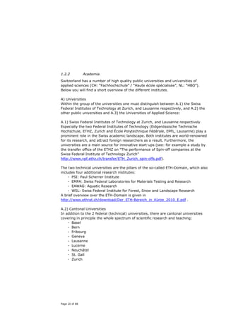 1.2.2           Academia

Switzerland has a number of high quality public universities and universities of
applied sciences (CH: “Fachhochschule” / “Haute école spécialisée”, NL: “HBO”).
Below you will find a short overview of the different institutes.

A) Universities
Within the group of the universities one must distinguish between A.1) the Swiss
Federal Institutes of Technology at Zurich, and Lausanne respectively, and A.2) the
other public universities and A.3) the Universities of Applied Science:

A.1) Swiss Federal Institutes of Technology at Zurich, and Lausanne respectively
Especially the two Federal Institutes of Technology (Eidgenössische Technische
Hochschule, ETHZ, Zurich and École Polytechnique Fédérale, EPFL, Lausanne) play a
prominent role in the Swiss academic landscape. Both institutes are world-renowned
for its research, and attract foreign researchers as a result. Furthermore, the
universities are a main source for innovative start-ups (see: for example a study by
the transfer office of the ETHZ on “The performance of Spin-off companies at the
Swiss Federal Institute of Technology Zurich”
http://www.vpf.ethz.ch/transfer/ETH_Zurich_spin-offs.pdf).

The two technical universities are the pillars of the so-called ETH-Domain, which also
includes four additional research institutes:
    - PSI: Paul Scherrer Institute
    - EMPA: Swiss Federal Laboratories for Materials Testing and Research
    - EAWAG: Aquatic Research
    - WSL: Swiss Federal Institute for Forest, Snow and Landscape Research
A brief overview over the ETH-Domain is given in
http://www.ethrat.ch/download/Der_ETH-Bereich_in_Kürze_2010_E.pdf .

A.2) Cantonal Universities
In addition to the 2 federal (technical) universities, there are cantonal universities
covering in principle the whole spectrum of scientific research and teaching:
    - Basel
    - Bern
    - Fribourg
    - Geneva
    - Lausanne
    - Lucerne
    - Neuchâtel
    - St. Gall
    - Zurich




Page 20 of 88
 