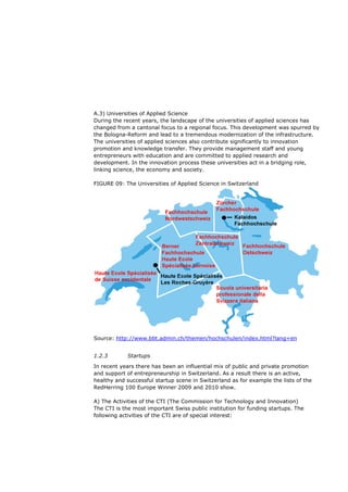 A.3) Universities of Applied Science
During the recent years, the landscape of the universities of applied sciences has
changed from a cantonal focus to a regional focus. This development was spurred by
the Bologna-Reform and lead to a tremendous modernization of the infrastructure.
The universities of applied sciences also contribute significantly to innovation
promotion and knowledge transfer. They provide management staff and young
entrepreneurs with education and are committed to applied research and
development. In the innovation process these universities act in a bridging role,
linking science, the economy and society.

FIGURE 09: The Universities of Applied Science in Switzerland




Source: http://www.bbt.admin.ch/themen/hochschulen/index.html?lang=en


1.2.3       Startups
In recent years there has been an influential mix of public and private promotion
and support of entrepreneurship in Switzerland. As a result there is an active,
healthy and successful startup scene in Switzerland as for example the lists of the
RedHerring 100 Europe Winner 2009 and 2010 show.

A) The Activities of the CTI (The Commission for Technology and Innovation)
The CTI is the most important Swiss public institution for funding startups. The
following activities of the CTI are of special interest:
 