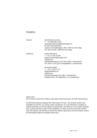 Colophon


Contact                  Jeannette de Lannoy
                         T +31 088 602 10 83
                         Jeannette.delannoy@agentschapnl.nl
                         NL EVD Internationaal
                         Juliana van Stolberglaan 148 | 2595 CL Den Haag
                         P.O. Box 20105 | 2500 EC Den Haag

Author(s)                Jasper Bouwsma
                         T +41 31 381 50 80
                         jasper.bouwsma@vujade.com
                         Vujàdé Ltd.
                         Gutenbergstrasse 9 | CH-3011 Bern | Switzerland
                         P.O. Box 4 | CH-3257 Grossaffoltern | Switzerland

                         Christoph Ditzler
                         T +41 31 387 37 97
                         ditzler@reflecta.ch
                         reflecta ag
                         Schwarztorstrasse 56 | Bern | Switzerland
                         Postfach 530 | CH-3000 Bern 14 | Switzerland




©May 2011
The ministry of Economic Affairs, Agriculture and Innovation, NL EVD International.

NL EVD International supplies this information for free. The content needs to be
available for free for our clients, dutch companies. It is not allowed to multiply or
publish anything out of this edition by photocopy, microfilm or on any other possible
way, without previous notice of the publisher. In spite of all the care that is taken
over this edition, the Ministry of Economic Affairs, Agriculture and Innovation cannot
be held legally liable for possible inaccuracy.




                                                            Page 3 of 88
 