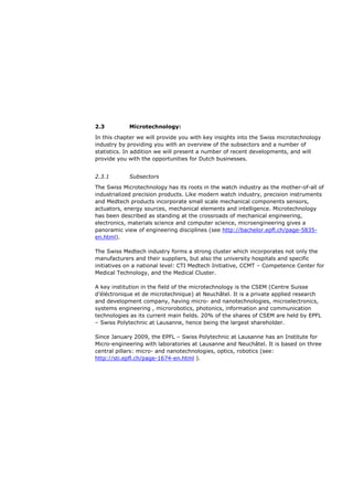 2.3         Microtechnology:

In this chapter we will provide you with key insights into the Swiss microtechnology
industry by providing you with an overview of the subsectors and a number of
statistics. In addition we will present a number of recent developments, and will
provide you with the opportunities for Dutch businesses.


2.3.1       Subsectors
The Swiss Microtechnology has its roots in the watch industry as the mother-of-all of
industrialized precision products. Like modern watch industry, precision instruments
and Medtech products incorporate small scale mechanical components sensors,
actuators, energy sources, mechanical elements and intelligence. Microtechnology
has been described as standing at the crossroads of mechanical engineering,
electronics, materials science and computer science, microengineering gives a
panoramic view of engineering disciplines (see http://bachelor.epfl.ch/page-5835-
en.html).

The Swiss Medtech industry forms a strong cluster which incorporates not only the
manufacturers and their suppliers, but also the university hospitals and specific
initiatives on a national level: CTI Medtech Initiative, CCMT – Competence Center for
Medical Technology, and the Medical Cluster.

A key institution in the field of the microtechnology is the CSEM (Centre Suisse
d’éléctronique et de microtechnique) at Neuchâtel. It is a private applied research
and development company, having micro- and nanotechnologies, microelectronics,
systems engineering , microrobotics, photonics, information and communication
technologies as its current main fields. 20% of the shares of CSEM are held by EPFL
– Swiss Polytechnic at Lausanne, hence being the largest shareholder.

Since January 2009, the EPFL – Swiss Polytechnic at Lausanne has an Institute for
Micro-engineering with laboratories at Lausanne and Neuchâtel. It is based on three
central pillars: micro- and nanotechnologies, optics, robotics (see:
http://sti.epfl.ch/page-1674-en.html ).
 