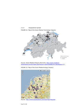 2.3.3           Geographical spread

FIGURE 21: Map of the Swiss Medical Technology Industry




Source: Swiss Medtech Report 2010 (link: http://www.medtech-
switzerland.com/en/index.php?section=downloads&cmd=1&category=2 )

FIGURE 22: Map of the Dutch Medtechnology Industry




Source: http://www.dutchbiotech.com/dut/map/map.php


Page 42 of 88
 
