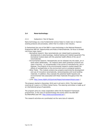 2.4             Nano-technology:



2.4.1           Subsectors / Fact & Figures
Nano-technology as a new fundamental science helps to create new or improve
existing products and processes, rather than to create a new industry.

In Switzerland the core of the R&D in nano-technology is the National Research
Programme NRP 64: Opportunities and Risks of Nanomaterials. Its focus is divided
into three major topics:
    - Biomedical research: New nanomaterials can indeed lead to pioneering
        developments in pharmacology, medical testing and medical equipment The
        biomedical module deals with the potential health effects of the use of
        nanomaterials.
    - Environmental research: Nanoparticles can be released into the water, air or
        earth either deliberately – for instance when plant protection products are
        used in farming – or unintentionally in the course of manufacturing, use or
        disposal. The projects of the environmental research module assess the
        effects of nanoparticles on the environment and on ecological systems.
    - Other Fields : This module contains two projects examining the development
        and use of innovative nanomaterials, nanocomposites and novel building
        materials. In addition, they evaluate the potential health hazards and
        environmental risks associated with these materials throughout their life
        cycle.
    - (Link: http://www.nfp64.ch/E/portrait/Pages/mainresearchtopics.aspx )

The program started in December 2010 and it will end in 2016. The total budget
covering all 5 years is 12 Million Swiss Francs. The steering committee is made up of
an international group of specialists.

The program aims at a close cooperation within the EU Research Framework
programmes. In the case of nanotechnology this works within the ERA-NET
EuroNanoMed (see link: http://www.euronanomed.net ).

The research activities are coordinated via the nano-tera.ch network.




Page 46 of 88
 