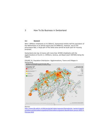 3           How To Do Business in Switzerland




3.1         General
With 7.8Million inhabitants on 41’285km2, Switzerland inhibits half the population of
the Netherlands on an almost equal area (41’848km2). However, due to the
picturesque Alps, a large part of the Swiss area cannot be build upon for housing
purposes.

Switzerland only has 16 towns with more than 30’000 inhabitants with the
agglomerations of Zurich (1.15Million), Geneva, and Basel (each 500’000) being the
biggest.

FIGURE 24: Population Distribution: Agglomerations, Towns and Villages in
Switzerland




Source:
http://www.bfs.admin.ch/bfs/portal/de/index/regionen/thematische_karten/maps/b
evoelkerung/bevoelkerungsstand/0/bevoelkerungsstand.NewWindow.parsys.0003.4.
Preview.html
 