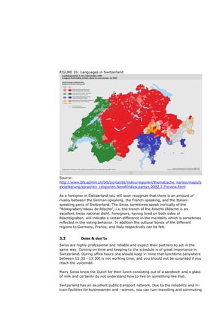 FIGURE 26: Languages in Switzerland




Source:
http://www.bfs.admin.ch/bfs/portal/de/index/regionen/thematische_karten/maps/b
evoelkerung/sprachen_religionen.NewWindow.parsys.0002.3.Preview.html

As a foreigner in Switzerland you will soon recognize that there is an amount of
rivalry between the German-speaking, the French-speaking, and the Italian-
speaking parts of Switzerland. The Swiss sometimes speak ironically of the
“Röstigraben/rideau de Röschti”, i.e. the trench of the Röschti (Röschti is an
excellent Swiss national dish). Foreigners, having lived on both sides of
Röschtigraben, will indicate a certain difference in the mentality which is sometimes
reflected in the voting behavior. In addition the cultural bonds of the different
regions to Germany, France, and Italy respectively can be felt.


3.3         Does & don’ts
Swiss are highly professional and reliable and expect their partners to act in the
same way. Coming on time and keeping to the schedule is of great importance in
Switzerland. During office hours one should keep in mind that lunchtime (anywhere
between 11:30 - 13:30) is not working time, and you should not be surprised if you
reach the voicemail.

Many Swiss know the Dutch for their lunch consisting out of a sandwich and a glass
of milk and certainly do not understand how to live on something like that.

Switzerland has an excellent public transport network. Due to the reliability and in-
train facilities for businessmen and –women, you can turn travelling and commuting
 