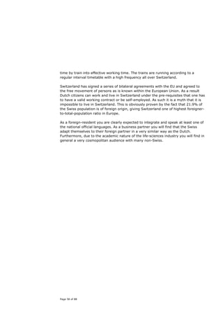 time by train into effective working time. The trains are running according to a
regular interval timetable with a high frequency all over Switzerland.

Switzerland has signed a series of bilateral agreements with the EU and agreed to
the free movement of persons as is known within the European Union. As a result
Dutch citizens can work and live in Switzerland under the pre-requisites that one has
to have a valid working contract or be self-employed. As such it is a myth that it is
impossible to live in Switzerland. This is obviously proven by the fact that 21.9% of
the Swiss population is of foreign origin, giving Switzerland one of highest foreigner-
to-total-population ratio in Europe.

As a foreign-resident you are clearly expected to integrate and speak at least one of
the national official languages. As a business partner you will find that the Swiss
adapt themselves to their foreign partner in a very similar way as the Dutch.
Furthermore, due to the academic nature of the life-sciences industry you will find in
general a very cosmopolitan audience with many non-Swiss.




Page 58 of 88
 