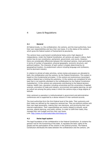 4            Laws & Regulations




4.1          General
All federal levels, i.e. the confederation, the cantons, and the local authorities, have
their own responsibilities and levy their own taxes. It is the status of the cantons
which gives the federal system of Switzerland its peculiarity.

The cantons have a permanent constitutional status and a high degree of
independence. Under the Federal Constitution, all cantons are equal in status. Each
canton has its own constitution, parliament, government, and courts. However,
there are considerable differences between the individual cantons, most particularly
in terms of number of population, physical geography, economic structure, and
political tradition. The character of each canton is largely determined by its
geographical location, its predominant culture including language and confession,
and its dominant industry.

In relation to almost all state activities, certain duties and powers are allocated to
both, the confederation and the cantons, by the Federal Constitution. This system is
based on thre fundamental principles: 1) the cantons are autonomous (sovereign)
unless a federal law is limiting the autonomy; 2) the cantons are competent for any
task that is not explicitly allocated to the confederation by the Federal Constitution
(subsidiarity); 3) the cantons are extensively contributing to the federal decision-
making. Health care, education including universities and the universities of applied
sciences, promotion of trade and industry, environment and spatial planning, as well
as culture are among the policy areas in which the cantons enjoy a large degree of
latitude.

Inter-cantonal co-operation is institutionalized in government and administrative
conferences and is supported by a dense network of inter-cantonal accords.

The local authorities form the third federal level of the state. Their autonomy and
their tasks are defined by the respective cantonal law. They are political entities with
their own legal personality, making their own decisions, and structuring their own
internal organization. Their responsibilities are mainly related to schools, social
services, spatial planning, and public utilities. In order to fulfill their tasks, they
manage their own budget and levy their own taxes.
Link: http://www.ch.ch/private/index.html?lang=en


4.2          Swiss legal system

The legal foundation of the confederation is the Federal Constitution. It contains the
general rule for the functioning of the state. It regulates the basic rights of the
people and the participation of the citizens in the political process. The Federal
Constitution distributes the tasks between the confederation and the cantons. (An
 