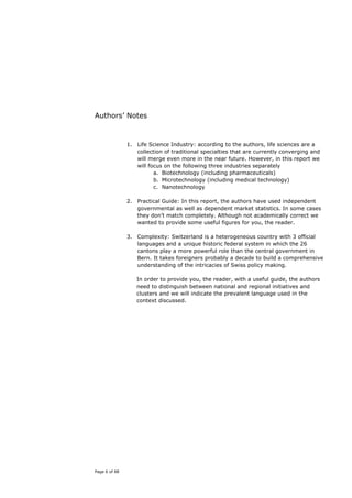 Authors’ Notes


               1. Life Science Industry: according to the authors, life sciences are a
                  collection of traditional specialties that are currently converging and
                  will merge even more in the near future. However, in this report we
                  will focus on the following three industries separately
                         a. Biotechnology (including pharmaceuticals)
                         b. Microtechnology (including medical technology)
                         c. Nanotechnology

               2. Practical Guide: In this report, the authors have used independent
                  governmental as well as dependent market statistics. In some cases
                  they don’t match completely. Although not academically correct we
                  wanted to provide some useful figures for you, the reader.

               3. Complexity: Switzerland is a heterogeneous country with 3 official
                  languages and a unique historic federal system in which the 26
                  cantons play a more powerful role than the central government in
                  Bern. It takes foreigners probably a decade to build a comprehensive
                  understanding of the intricacies of Swiss policy making.

                  In order to provide you, the reader, with a useful guide, the authors
                  need to distinguish between national and regional initiatives and
                  clusters and we will indicate the prevalent language used in the
                  context discussed.




Page 6 of 88
 
