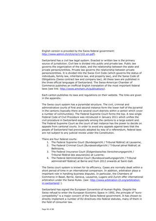 English version is provided by the Swiss federal government:
http://www.admin.ch/ch/e/rs/1/101.en.pdf).

Switzerland has a civil law legal system. Enacted or written law is the primary
source of jurisdiction. Civil law is divided into public and private law. Public law
governs the organization of the state, and the relationship between the state and
private persons/entities. Private law governs the relationship between private
persons/entities. It is divided into the Swiss Civil Code (which governs the status of
individuals, family law, inheritance law, and property law), and the Swiss Code of
Obligations (Swiss contract law and company law). All these laws are published in
the three official languages of Switzerland. The Swiss-American Chamber of
Commerce publishes an inofficial English translation of the most important federal
laws (see link: http://www.amcham.ch/publications).

Each canton publishes its laws and regulations on their website. The links are given
in the appendix.

The Swiss court system has a pyramidal structure. The civil, criminal and
administrative courts of first and second instance form the lower half of the pyramid
in the cantons (typically there are several court districts within a canton which cover
a number of communities). The Federal Supreme Court forms the top. A new single
Federal Code of Civil Procedure was introduced in January 2011 which unifies the
civil procedure in Switzerland especially among the cantons to a large extent and.
The Federal Supreme Court as the court of last instance has the power to decide on
appeals from cantonal courts. In order to avoid any appeals against laws that the
people of Switzerland had previously adopted by way of a referendum, federal laws
are not subject to any judicial review under the Constitution.

There are four federal courts:
   1. The Federal Supreme Court (Bundesgericht / Tribunal fédéral) at Lausanne,
   2. The Federal Criminal Court (Bundesstrafgericht / Tribunal pénal fédéral) at
       Bellinzona,
   3. The Federal Insurance Court (Eidgenössisches Versicherungsgericht /
       Tribunal fédéral des assurances) at Lucerne;
   4. The Federal Administrative Court (Bundesverwaltungsgericht / Tribunal
       administratif fédéral) at Berne and from 2012 onwards at Saint-Gall.

The Swiss court system is known for its efficiency. Cases are normally dealt within a
short period of time in an international comparison. In addition, arbitration plays a
important role in handling business disputes. In particular, the Chambers of
Commerce in Basel, Berne, Geneva, Lausanne, Lugano and Zurich offer international
arbitration under the Swiss Rules. (see: http://www.arbitration-ch.org/arbitration-
in-switzerland/ ).

Switzerland has signed the European Convention of Human Rights. Despite the
Swiss refusal to enter the European Economic Space in 1992, the principle of “euro-
compatibility” is a major concern of the Swiss federal government. It has chosen to
directly implement a number of EU directives into federal statutes, many of them in
the field of consumer law.

Page 60 of 88
 