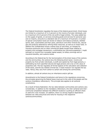 The Federal Constitution regulates the taxes of the federal government. Direct taxes
are limited to a maximum of 11.5 percent on the income of private individuals, and
to a maximum of 8.5 percent of the net profit of legal entities. The value added tax
on the supply of goods, on services (including goods and services for personal use)
and on imports, amounts to a standard rate of a maximum of 8 percent. A number
of special consumption taxes are levied on tobacco and tobacco products, distilled
spirits, beer, automobiles and their parts, petroleum and other mineral oils, natural
gas and products obtained by refining these resources, as well as on motor fuels. In
addition the confederation levies a stamp duty on securities, on receipts for
insurance premiums and on other commercial deeds except those relating to
property and mortgage transactions, a withholding tax (Verrechnungssteuer / impôt
anticipé) on income from moveable capital assets, on lottery winnings and on
insurance benefits, and customs duties.

According to the federal law for the harmonization of the direct taxes of the cantons
and the communities, the cantons levy the following direct taxes: income and
property tax from private individuals, a profit and capital tax from legal persons, a
withholding tax from specified natural and legal persons and a tax on the value of
properties sold. The law regulates all formal aspects of the calculation and collection
of the taxes, and the tax-related criminal law. It does however not regulate the tax
rates. Hence, they vary from canton to canton and among the communities.

In addition, almost all cantons levy an inheritance and/or gift tax.

Amendments to the Federal Constitution and hence to the regulations concerning
the principles governing the federal taxes must put to the vote of the people and the
cantons (mandatory referendum). This principle also applies to all cantonal
constitutions.

As a result of Swiss federalism, the tax rates between communities and cantons vary
considerably. In addition to the mandatory referendum, the inter-cantonal and inter-
communal competition between the different locations is putting an efficient check
on plans for a tax increase. (In addition, there is a strong negative dependence
between tax rates and prices and rents for housing in the respective
cantons/communities).




Page 62 of 88
 