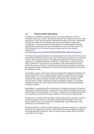 4.4          Import & Export Regulations

In addition to the EFTA Convention and the Free Trade Agreement with the
European Union (EU) of 1972, Switzerland currently has a network of 24 Free Trade
Agreements (FTAs) with 33 partners outside the European Union (EU). Switzerland
normally concludes its FTAs together with its partners Norway, Iceland and
Liechtenstein, in the framework of the European Free Trade Association (EFTA).
Nevertheless, Switzerland also has the possibility to enter into FTAs outside the
EFTA framework, as it has been the case of Japan and the Faroe Islands.
(General link:
http://www.seco.admin.ch/themen/00513/00600/00601/index.html?lang=en)

The Mutual Recognition Agreement on technical barriers to trade with the EU aims at
dismantling technical barriers to trade calls for the mutual recognition of conformity
tests for most industrial products. The agreement defines the areas where Swiss
legislation is considered equivalent to EU law. In these areas, a single conformity
test is sufficient for the product to be marketed in both Switzerland and the EU.
Conformity tests carried out in accordance with Swiss law on products covered by
the agreement allow manufacturers to export their products directly to the EU with
the required EC label.

In the fields covered in this report, the Mutual Recognition Agreement between the
EU and Switzerland covers medical devices (chapter 4), good laboratory practice
(GLP) (chapter 14), and medicinal products, good manufacturing practice (GMP),
inspection and batch certification (chapter 15). Recently, the coverage of the
sectoral annex on GMP, inspection and batch certification (chapter 15) has been
enlarged to include also active pharmaceutical ingredients and advanced therapy
medicinal products.

Nonetheless, in accordance with the Swiss law on therapeutic products, companies
that produce medicinal products or trade them must obtain an establishment license
(authorization) from Swissmedic. The license is linked to a list of requirements that
are controlled by Swissmedic through inspections at the firms and laboratories.

Switzerland is a member of all the export control regimes and is actively involved in
promoting targeted checks on the export of goods and technology (know-how)
which could be used in the production of weapons offer mass destruction or the
proliferation of conventional arms.

Whilst Switzerland is following a open approach to industrial products, it is extremely
protective of its agricultural industry. High tariffs and extensive domestic subsidies
encourage domestic production, which currently produces about 60% of the food
consumed in the country.
 