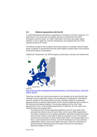 4.5             Bilateral agreements with the EU

In 1992 Switzerland submitted an application for accession to the EU. However, in a
referendum in the same year the people rejected a membership of the EEA
(European Economic Area). In a 2001 referendum the Swiss were again asked
whether or not to apply for a full EU membership, was rejected with one of the
clearest outcomes of 76.8%.

The federal concept of the European Community based on sovereign national states
poses a problem to Switzerland since the Swiss federal concept relies on the cantons
as the prime place of sovereignty.

FIGURE 28: Switzerland: EU, EFTA (Iceland, Liechtenstein, Norway and Switzerland)




Source:
http://eeas.europa.eu/delegations/switzerland/press_corner/focus/focus_items/201
00818_de.htm

There has not been any convincing solution to this problem so far and this fact has
inhibited a serious discussion about a EU-membership in Switzerland. Switzerland,
with the consent of the ruling bodies of the EU, therefore opted for a pragmatic
approach based on selective agreements and for directly implementing a number of
EU directives into federal statutes. The process started with the Free Trade
Agreement of 1972. In the bilateral agreements of 1999 two, for this report very
relevant issues were agreed upon:
    - Free Movement of Persons Agreement effective since 01 June 2002 (with
       amendments effective since 01 April 2006, and 01 June 2009 respectively):
       The labour markets are to be opened gradually. Following transitional periods,
       Swiss and EU citizens will be able to take up residence in any of the partner
       countries and will enjoy the same employment rights. The prerequisites are to
       have a valid employment contract, to be self-employed or to have sufficient
       independent means, and to have health insurance. Fully free movement of
       persons between Switzerland and the whole of the EU (27 countries) is
       planned to begin by mid 2019.

Page 64 of 88
 