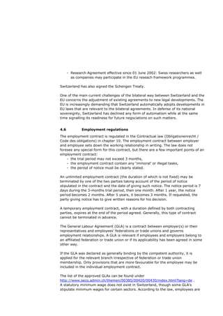 - Research Agreement effective since 01 June 2002: Swiss researchers as well
        as companies may participate in the EU reseach framework programmes.

Switzerland has also signed the Schengen Treaty.

One of the main current challenges of the bilateral way between Switzerland and the
EU concerns the adjustment of existing agreements to new legal developments. The
EU is increasingly demanding that Switzerland automatically adopts developments in
EU laws that are relevant to the bilateral agreements. In defense of its national
sovereignty, Switzerland has declined any form of automatism while at the same
time signalling its readiness for future negociations on such matters.


4.6           Employment regulations

The employment contract is regulated in the Contractual law (Obligationenrecht /
Code des obligations) in chapter 10. The employment contract between employer
and employee sets down the working relationship in writing. The law does not
foresee any special form for this contract, but there are a few important points of an
employment contract:
    - the trial period may not exceed 3 months,
    - the employment contract contain any ‘immoral’ or illegal tasks,
    - the period of notice must be clearly stated.

An unlimited employment contract (the duration of which is not fixed) may be
terminated by one of the two parties taking account of the period of notice
stipulated in the contract and the date of giving such notice. The notice period is 7
days during the 3-months trial period, then one month. After 1 year, the notice
period becomes 2 months. After 5 years, it becomes 3 months. If requested, the
party giving notice has to give written reasons for his decision.

A temporary employment contract, with a duration defined by both contracting
parties, expires at the end of the period agreed. Generally, this type of contract
cannot be terminated in advance.

The General Labour Agreement (GLA) is a contract between employer(s) or their
representatives and employees’ federations or trade unions and governs
employment relationships. A GLA is relevant if employees and employers belong to
an affiliated federation or trade union or if its applicability has been agreed in some
other way.

If the GLA was declared as generally binding by the competent authority, it is
applied for the relevant branch irrespective of federation or trade union
membership. Only provisions that are more favourable for the employee may be
included in the individual employment contract.

The list of the approved GLAs can be found under
http://www.seco.admin.ch/themen/00385/00420/00430/index.html?lang=de .
A statutory minimum wage does not exist in Switzerland, though some GLA’s
stipulate minimum wages for certain sectors. According to the law, employees are
 