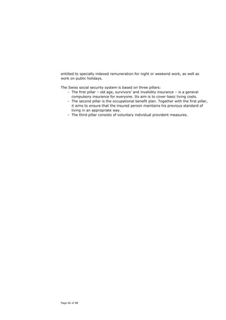 entitled to specially indexed remuneration for night or weekend work, as well as
work on public holidays.

The Swiss social security system is based on three pillars:
   - The first pillar – old age, survivors’ and invalidity insurance – is a general
     compulsory insurance for everyone. Its aim is to cover basic living costs.
   - The second pillar is the occupational benefit plan. Together with the first pillar,
     it aims to ensure that the insured person maintains his previous standard of
     living in an appropriate way.
   - The third pillar consists of voluntary individual provident measures.




Page 66 of 88
 