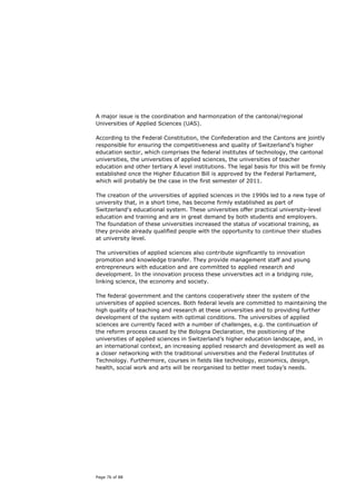 A major issue is the coordination and harmonzation of the cantonal/regional
Universities of Applied Sciences (UAS).

According to the Federal Constitution, the Confederation and the Cantons are jointly
responsible for ensuring the competitiveness and quality of Switzerland’s higher
education sector, which comprises the federal institutes of technology, the cantonal
universities, the universities of applied sciences, the universities of teacher
education and other tertiary A level institutions. The legal basis for this will be firmly
established once the Higher Education Bill is approved by the Federal Parliament,
which will probably be the case in the first semester of 2011.

The creation of the universities of applied sciences in the 1990s led to a new type of
university that, in a short time, has become firmly established as part of
Switzerland's educational system. These universities offer practical university-level
education and training and are in great demand by both students and employers.
The foundation of these universities increased the status of vocational training, as
they provide already qualified people with the opportunity to continue their studies
at university level.

The universities of applied sciences also contribute significantly to innovation
promotion and knowledge transfer. They provide management staff and young
entrepreneurs with education and are committed to applied research and
development. In the innovation process these universities act in a bridging role,
linking science, the economy and society.

The federal government and the cantons cooperatively steer the system of the
universities of applied sciences. Both federal levels are committed to maintaining the
high quality of teaching and research at these universities and to providing further
development of the system with optimal conditions. The universities of applied
sciences are currently faced with a number of challenges, e.g. the continuation of
the reform process caused by the Bologna Declaration, the positioning of the
universities of applied sciences in Switzerland’s higher education landscape, and, in
an international context, an increasing applied research and development as well as
a closer networking with the traditional universities and the Federal Institutes of
Technology. Furthermore, courses in fields like technology, economics, design,
health, social work and arts will be reorganised to better meet today’s needs.




Page 76 of 88
 