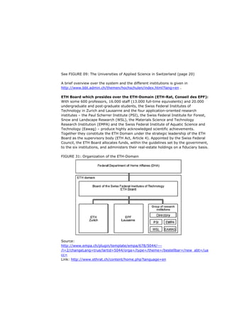 See FIGURE 09: The Universities of Applied Science in Switzerland (page 20)

A brief overview over the system and the different institutions is given in
http://www.bbt.admin.ch/themen/hochschulen/index.html?lang=en .

ETH Board which presides over the ETH-Domain (ETH-Rat, Conseil des EPF):
With some 600 professors, 16.000 staff (13.000 full-time equivalents) and 20.000
undergraduate and post-graduate students, the Swiss Federal Institutes of
Technology in Zurich and Lausanne and the four application-oriented research
institutes – the Paul Scherrer Institute (PSI), the Swiss Federal Institute for Forest,
Snow and Landscape Research (WSL), the Materials Science and Technology
Research Institution (EMPA) and the Swiss Federal Institute of Aquatic Science and
Technology (Eawag) – produce highly acknowledged scientific achievements.
Together they constitute the ETH Domain under the strategic leadership of the ETH
Board as the supervisory body (ETH Act, Article 4). Appointed by the Swiss Federal
Council, the ETH Board allocates funds, within the guidelines set by the government,
to the six institutions, and administers their real-estate holdings on a fiduciary basis.

FIGURE 31: Organization of the ETH-Domain




Source:
http://www.empa.ch/plugin/template/empa/678/5044/---
/l=2/changeLang=true/lartid=5044/orga=/type=/theme=/bestellbar=/new_abt=/ua
cc=
Link: http://www.ethrat.ch/content/home.php?language=en
 