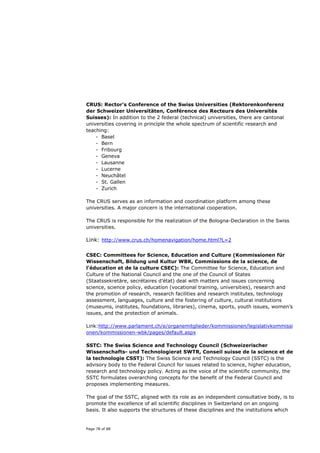 CRUS: Rector’s Conference of the Swiss Universities (Rektorenkonferenz
der Schweizer Universitäten, Conférence des Recteurs des Universités
Suisses): In addition to the 2 federal (technical) universities, there are cantonal
universities covering in principle the whole spectrum of scientific research and
teaching:
    - Basel
    - Bern
    - Fribourg
    - Geneva
    - Lausanne
    - Lucerne
    - Neuchâtel
    - St. Gallen
    - Zurich

The CRUS serves as an information and coordination platform among these
universities. A major concern is the international cooperation.

The CRUS is responsible for the realiziation of the Bologna-Declaration in the Swiss
universities.

Link: http://www.crus.ch/homenavigation/home.html?L=2

CSEC: Committees for Science, Education and Culture (Kommissionen für
Wissenschaft, Bildung und Kultur WBK, Commissions de la science, de
l'éducation et de la culture CSEC): The Committee for Science, Education and
Culture of the National Council and the one of the Council of States
(Staatssekretäre, secrétaires d’état) deal with matters and issues concerning
science, science policy, education (vocational training, universities), research and
the promotion of research, research facilities and research institutes, technology
assessment, languages, culture and the fostering of culture, cultural institutions
(museums, institutes, foundations, libraries), cinema, sports, youth issues, women’s
issues, and the protection of animals.

Link:http://www.parlament.ch/e/organemitglieder/kommissionen/legislativkommissi
onen/kommissionen-wbk/pages/default.aspx

SSTC: The Swiss Science and Technology Council (Schweizerischer
Wissenschafts- und Technologierat SWTR, Conseil suisse de la science et de
la technologie CSST): The Swiss Science and Technology Council (SSTC) is the
advisory body to the Federal Council for issues related to science, higher education,
research and technology policy. Acting as the voice of the scientific community, the
SSTC formulates overarching concepts for the benefit of the Federal Council and
proposes implementing measures.

The goal of the SSTC, aligned with its role as an independent consultative body, is to
promote the excellence of all scientific disciplines in Switzerland on an ongoing
basis. It also supports the structures of these disciplines and the institutions which


Page 78 of 88
 