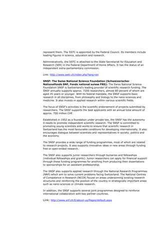 represent them. The SSTC is appointed by the Federal Council. Its members include
leading figures in science, education and research.

Administratively, the SSTC is attached to the State Secretariat for Education and
Research (SER) in the Federal Department of Home Affairs. It has the status of an
independent extra-parliamentary commission.

Link: http://www.swtr.ch/index.php?lang=en

SNSF: The Swiss National Science Foundation (Schweizerischer
Nationalfonds SNF, Fonds national suisse FNS): The Swiss National Science
Foundation SNSF is Switzerland’s leading provider of scientific research funding. The
SNSF annually supports approx. 7200 researchers, almost 80 percent of whom are
aged 35 years or younger. With its federal mandate, the SNSF supports basic
research in all disciplines, from philosophy and biology to the nano-sciences and
medicine. It also invests in applied research within various scientific fields.

The focus of SNSF’s activities is the scientific endorsement of projects submitted by
researchers. The SNSF supports the best applicants with an annual total amount of
approx. 700 million CHF.

Established in 1952 as a foundation under private law, the SNSF has the autonomy
it needs to promote independent scientific research. The SNSF is committed to
promoting young scientists and works to ensure that scientific research in
Switzerland has the most favourable conditions for developing internationally. It also
encourages dialogue between scientists and representatives in society, politics and
the economy.

The SNSF provides a wide range of funding programmes, most of which are related
to research projects. It also supports innovative ideas in new areas through funding
free or open-ended research.

The SNSF also supports junior researchers through bursaries and fellowships
(individual fellowships and grants). Junior researchers can apply for financial support
through these funding programmes for anything from producing their dissertations
to sponsorships for an assistant professorship.

The SNSF also supports applied research through the National Research Programmes
(NRP) which aim to solve current problems facing Switzerland. The National Centres
of Competence in Research (NCCR) focuse on areas underpinning existing research
structures and reinforcing the position of the country in strategically important areas
such as nano-sciences or climate research.

In addition, the SNSF supports several joint programmes designed to reinforce
international collaboration with key partner countries.

Link: http://www.snf.ch/E/about-us/Pages/default.aspx
 
