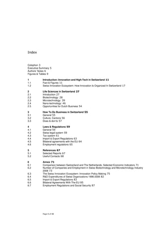 Index


Colophon 3
Executive Summary 5
Authors’ Notes 6
Figures & Tables 9

1           Introduction: Innovation and High-Tech in Switzerland 11
1.1         Fact & Figures 11
1.2         Swiss Innovation Ecosystem: How Innovation Is Organized In Switzerland 17

2           Life Sciences in Switzerland 27
2.1         Introduction 27
2.2         Biotechnology: 28
2.3         Microtechnology: 39
2.4         Nano-technology: 46
2.5         Opportunities for Dutch Business 54

3           How To Do Business in Switzerland 55
3.1         General 55
3.2         Culture, Cantons 56
3.3         Does & don’ts 57

4           Laws & Regulations 59
4.1         General 59
4.2         Swiss legal system 59
4.3         Tax system 61
4.4         Import & Export Regulations 63
4.5         Bilateral agreements with the EU 64
4.6         Employment regulations 65

5           References 67
5.1         Selected Reports 67
5.2         Useful Contacts 68

6           Annex 71
6.1         Comparison between Switzerland and The Netherlands: Selected Economic Indicators 71
6.2         Number of Companies and Employment in Swiss Biotechnology and Microtechnology Industry
            2008 73
6.3         The Swiss Innovation Ecosystem: Innovation Policy Making 75
6.4         R&D Expenditures of Swiss Organizations 1996-2008 82
6.5         Import & Export Regulations 83
6.6         Bilateral Agreements With The EU 85
6.7         Employment Regulations and Social Security 87




            Page 8 of 88
 
