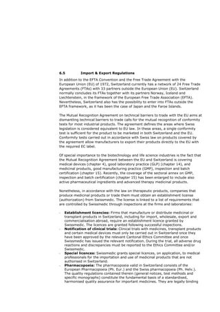 6.5          Import & Export Regulations

In addition to the EFTA Convention and the Free Trade Agreement with the
European Union (EU) of 1972, Switzerland currently has a network of 24 Free Trade
Agreements (FTAs) with 33 partners outside the European Union (EU). Switzerland
normally concludes its FTAs together with its partners Norway, Iceland and
Liechtenstein, in the framework of the European Free Trade Association (EFTA).
Nevertheless, Switzerland also has the possibility to enter into FTAs outside the
EFTA framework, as it has been the case of Japan and the Faroe Islands.

The Mutual Recognition Agreement on technical barriers to trade with the EU aims at
dismantling technical barriers to trade calls for the mutual recognition of conformity
tests for most industrial products. The agreement defines the areas where Swiss
legislation is considered equivalent to EU law. In these areas, a single conformity
test is sufficient for the product to be marketed in both Switzerland and the EU.
Conformity tests carried out in accordance with Swiss law on products covered by
the agreement allow manufacturers to export their products directly to the EU with
the required EC label.

Of special importance to the biotechnology and life science industries is the fact that
the Mutual Recognition Agreement between the EU and Switzerland is covering
medical devices (chapter 4), good laboratory practice (GLP) (chapter 14), and
medicinal products, good manufacturing practice (GMP), inspection and batch
certification (chapter 15). Recently, the coverage of the sectoral annex on GMP,
inspection and batch certification (chapter 15) has been enlarged to include also
active pharmaceutical ingredients and advanced therapy medicinal products.

Nonetheless, in accordance with the law on therapeutic products, companies that
produce medicinal products or trade them must obtain an establishment license
(authorization) from Swissmedic. The license is linked to a list of requirements that
are controlled by Swissmedic through inspections at the firms and laboratories:

-   Establishment licencies: Firms that manufacture or distribute medicinal or
    transplant products in Switzerland, including for import, wholesale, export and
    commercialisation abroad, require an establishment licence granted by
    Swissmedic. The licences are granted following successful inspections.
-   Notification of clinical trials: Clinical trials with medicines, transplant products
    and certain medical devices must only be carried out in Switzerland once they
    have been approved by the relevant Cantonal Ethics Committee and once
    Swissmedic has issued the relevant notification. During the trial, all adverse drug
    reactions and discrepancies must be reported to the Ethics Committee and/or
    Swissmedic.
-   Special licences: Swissmedic grants special licences, on application, to medical
    professionals for the importation and use of medicinal products that are not
    authorised in Switzerland.
-   Pharmacopoeia: The pharmacopoeia valid in Switzerland consists of the
    European Pharmacopoeia (Ph. Eur.) and the Swiss pharmacopoeia (Ph. Helv.).
    The quality regulations contained therein (general notices, test methods and
    specific monographs) constitute the fundamental basis of a standardised,
    harmonised quality assurance for important medicines. They are legally binding
 