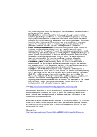 and thus constitute a significant prerequisite for guaranteeing that all therapeutic
    products are of high quality.
-   Narcotics: Firms and individuals that cultivate, produce, process or market
    narcotics, psychotropic substances and precursor chemicals (including import /
    export) require an operating license from Swissmedic. The licenses are granted
    following successful inspections. Swissmedic must be notified of every delivery of
    narcotics within Switzerland. All narcotics must be entered into a registration
    system. The import and export of narcotics, psychotropic substances and
    precursor chemicals require a separate license granted by Swissmedic.
-   Blood and labile blood products: Blood obtained from the donor system and
    the labile blood products produced from it are classified as medicines in
    accordance with the Therapeutic Products Act. Activities such as collecting blood,
    manufacturing labile blood products or distributing labile blood products require a
    permit granted by Swissmedic. In addition, a Cantonal permit is required if the
    activity concerns the storage of blood products alone. The Swiss blood donor
    system is supervised by the Inspectorates Department and is based on
    inspections, permits, market monitoring and standardization processes.
-   Laboratory (OMCL): The laboratory, which has ISO 17025 certification, is
    responsible for the official batch release of stable blood products and vaccines,
    and provides support to all Swissmedic divisions in terms of laboratory analysis,
    method developments, method assessments and medicines.
-   Transplant products: The Transplant Unit is responsible for the control of
    transplant products. These products from somatic cell therapy, tissue engineering
    and ex vivo gene therapy are, in accordance with the Federal Act on Transplants
    (TxG, SR 810.21), considered as medicines and are thus governed by the
    Therapeutic Products Act. The provisions of the said law regarding establishment
    licencies, clinical trials, operating permits, advertising, vigilance and
    administrative measures therefore apply accordingly. As mandated by the Federal
    Office of Public Health, inspections are moreover carried out at firms and
    institutions that work with cells, tissue and organs.

Link: http://www.swissmedic.ch/bewilligungen/index.html?lang=en)

Switzerland is a member of all the export control regimes and is actively involved in
promoting targeted checks on the export of goods and technology (know-how)
which could be used in the production of weapons offer mass destruction or the
proliferation of conventional arms.

Whilst Switzerland is following a open approach to industrial products, it is extremely
protective of its agricultural industry. High tariffs and extensive domestic subsidies
encourage domestic production, which currently produces about 60% of the food
consumed in the country.

(General link:
http://www.seco.admin.ch/themen/00513/00600/00601/index.html?lang=en)




Page 84 of 88
 