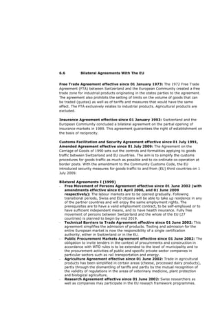 6.6          Bilateral Agreements With The EU


Free Trade Agreement effective since 01 January 1973: The 1972 Free Trade
Agreement (FTA) between Switzerland and the European Community created a free
trade zone for industrial products originating in the states parties to the agreement.
The agreement also prohibits the setting of limits on the volume of goods that can
be traded (quotas) as well as of tariffs and measures that would have the same
effect. The FTA exclusively relates to industrial products. Agricultural products are
excluded.

Insurance Agreement effective since 01 January 1993: Switzerland and the
European Community concluded a bilateral agreement on the partial opening of
insurance markets in 1989. This agreement guarantees the right of establishment on
the basis of reciprocity.

Customs Facilitation and Security Agreement effective since 01 July 1991,
Amended Agreement effective since 01 July 2009: The Agreement on the
Carriage of Goods of 1990 sets out the controls and formalities applying to goods
traffic between Switzerland and EU countries. The aim is to simplify the customs
procedures for goods traffic as much as possible and to co-ordinate co-operation at
border posts. With the amendment to the Community Customs Code, the EU
introduced security measures for goods traffic to and from (EU) third countries on 1
July 2009.

Bilateral Agreements I (1999)
- Free Movement of Persons Agreement effective since 01 June 2002 (with
   amendments effective since 01 April 2006, and 01 June 2009
   respectively): The labour markets are to be opened gradually. Following
   transitional periods, Swiss and EU citizens will be able to take up residence in any
   of the partner countries and will enjoy the same employment rights. The
   prerequisites are to have a valid employment contract, to be self-employed or to
   have sufficient independent means, and to have health insurance. Fully free
   movement of persons between Switzerland and the whole of the EU (27
   countries) is planned to begin by mid 2019.
- Technical Barriers to Trade Agreement effective since 01 June 2002: This
   agreement simplifies the admission of products. Testing and admission for the
   entire European market is now the responsibility of a single certification
   authority, either in Switzerland or in the EU.
- Public Procurement Markets Agreement effective since 01 June 2002: The
   obligation to invite tenders in the context of procurements and construction in
   accordance with WTO rules is to be extended to the level of municipality and to
   the procurement activities of public and specific private sector companies in
   particular sectors such as rail transportation and energy.
- Agriculture Agreement effective since 01 June 2002: Trade in agricultural
   products has been simplified in certain areas (cheese, processed dairy products),
   partly through the dismantling of tariffs and partly by the mutual recognition of
   the validity of regulations in the areas of veterinary medicine, plant protection
   and biological agriculture.
- Research Agreement effective since 01 June 2002: Swiss researchers as
   well as companies may participate in the EU reseach framework programmes.
 