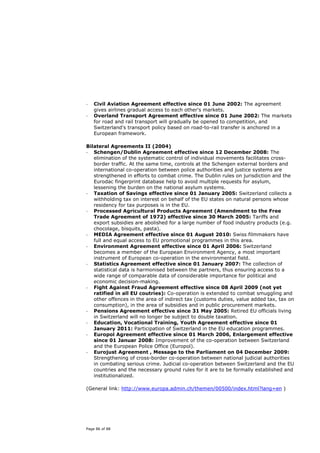 -   Civil Aviation Agreement effective since 01 June 2002: The agreement
    gives airlines gradual access to each other's markets.
-   Overland Transport Agreement effective since 01 June 2002: The markets
    for road and rail transport will gradually be opened to competition, and
    Switzerland's transport policy based on road-to-rail transfer is anchored in a
    European framework.

Bilateral Agreements II (2004)
- Schengen/Dublin Agreement effective since 12 December 2008: The
   elimination of the systematic control of individual movements facilitates cross-
   border traffic. At the same time, controls at the Schengen external borders and
   international co-operation between police authorities and justice systems are
   strengthened in efforts to combat crime. The Dublin rules on jurisdiction and the
   Eurodac fingerprint database help to avoid multiple requests for asylum,
   lessening the burden on the national asylum systems.
- Taxation of Savings effective since 01 January 2005: Switzerland collects a
   withholding tax on interest on behalf of the EU states on natural persons whose
   residency for tax purposes is in the EU.
- Processed Agricultural Products Agreement (Amendment to the Free
   Trade Agreement of 1972) effective since 30 March 2005: Tariffs and
   export subsidies are abolished for a large number of food industry products (e.g.
   chocolage, bisquits, pasta).
- MEDIA Agreement effective since 01 August 2010: Swiss filmmakers have
   full and equal access to EU promotional programmes in this area.
- Environment Agreement effective since 01 April 2006: Switzerland
   becomes a member of the European Environment Agency, a most important
   instrument of European co-operation in the environmental field.
- Statistics Agreement effective since 01 January 2007: The collection of
   statistical data is harmonised between the partners, thus ensuring access to a
   wide range of comparable data of considerable importance for political and
   economic decision-making.
- Fight Against Fraud Agreement effective since 08 April 2009 (not yet
   ratified in all EU coutries): Co-operation is extended to combat smuggling and
   other offences in the area of indirect tax (customs duties, value added tax, tax on
   consumption), in the area of subsidies and in public procurement markets.
- Pensions Agreement effective since 31 May 2005: Retired EU officials living
   in Switzerland will no longer be subject to double taxation.
- Education, Vocational Training, Youth Agreement effective since 01
   January 2011: Participation of Switzerland in the EU education programmes.
- Europol Agreement effective since 01 March 2006, Enlargement effective
   since 01 Januar 2008: Improvement of the co-operation between Switzerland
   and the European Police Office (Europol).
- Eurojust Agreement , Message to the Parliament on 04 December 2009:
   Strengthening of cross-border co-operation between national judicial authorities
   in combating serious crime. Judicial co-operation between Switzerland and the EU
   countries and the necessary ground rules for it are to be formally established and
   institutionalized.

(General link: http://www.europa.admin.ch/themen/00500/index.html?lang=en )




Page 86 of 88
 