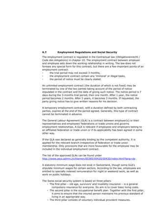 6.7          Employment Regulations and Social Security

The employment contract is regulated in the Contractual law (Obligationenrecht /
Code des obligations) in chapter 10. The employment contract between employer
and employee sets down the working relationship in writing. The law does not
foresee any special form for this contract, but there are a few important points of an
employment contract:
-     the trial period may not exceed 3 months,
-     the employment contract contain any ‘immoral’ or illegal tasks,
-     the period of notice must be clearly stated.

An unlimited employment contract (the duration of which is not fixed) may be
terminated by one of the two parties taking account of the period of notice
stipulated in the contract and the date of giving such notice. The notice period is 7
days during the 3-months trial period, then one month. After 1 year, the notice
period becomes 2 months. After 5 years, it becomes 3 months. If requested, the
party giving notice has to give written reasons for his decision.

A temporary employment contract, with a duration defined by both contracting
parties, expires at the end of the period agreed. Generally, this type of contract
cannot be terminated in advance.

The General Labour Agreement (GLA) is a contract between employer(s) or their
representatives and employees’ federations or trade unions and governs
employment relationships. A GLA is relevant if employees and employers belong to
an affiliated federation or trade union or if its applicability has been agreed in some
other way.

If the GLA was declared as generally binding by the competent authority, it is
applied for the relevant branch irrespective of federation or trade union
membership. Only provisions that are more favourable for the employee may be
included in the individual employment contract.

The list of the approved GLAs can be found under
http://www.seco.admin.ch/themen/00385/00420/00430/index.html?lang=de .

A statutory minimum wage does not exist in Switzerland, though some GLA’s
stipulate minimum wages for certain sectors. According to the law, employees are
entitled to specially indexed remuneration for night or weekend work, as well as
work on public holidays.

The Swiss social security system is based on three pillars:
   - The first pillar – old age, survivors’ and invalidity insurance – is a general
       compulsory insurance for everyone. Its aim is to cover basic living costs.
   - The second pillar is the occupational benefit plan. Together with the first pillar,
       it aims to ensure that the insured person maintains his previous standard of
       living in an appropriate way.
   - The third pillar consists of voluntary individual provident measures.
 