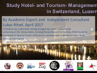 By Academic Expert and independent Consultant
Lukas Ritzel, April 2017
To follow my credentials simply Google my name: Lukas Ritzel
Lecturing at 30+ Universities. Among those Harvard University, HWZ Zurich &
Grenoble Graduate School of Business, worked with 4 different Swiss Hotel
Management Schools
Study Hotel- and Tourism- ManagementStudy Hotel- and Tourism- Management
in Switzerland, Luzernin Switzerland, Luzern
 