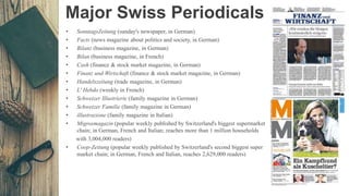 Major Swiss Periodicals
• SonntagsZeitung (sunday's newspaper, in German)
• Facts (news magazine about politics and society, in German)
• Bilanz (business magazine, in German)
• Bilan (business magazine, in French)
• Cash (finance & stock market magazine, in German)
• Finanz und Wirtschaft (finance & stock market magazine, in German)
• Handelszeitung (trade magazine, in German)
• L' Hebdo (weekly in French)
• Schweizer Illustrierte (family magazine in German)
• Schweizer Familie (family magazine in German)
• illustrazione (family magazine in Italian)
• Migrosmagazin (popular weekly published by Switzerland's biggest supermarket
chain; in German, French and Italian; reaches more than 1 million households
with 3,004,000 readers)
• Coop-Zeitung (popular weekly published by Switzerland's second biggest super
market chain; in German, French and Italian, reaches 2,629,000 readers)
 