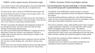 VIDEO: Artists capture beauty of Zurich by night
A new masterwork by Swiss photographers Alessandro Della Bella
and Christian Mülhauser shows the city at its glorious best.
The three-minute video is made up of 90,000 individual images and
the artists behind the project even built a custom-made vehicle – the
Hypermac - for the camera they used.
Created with the help of pilots with airline Swiss, the video features a
stunning landing at Zurich airport, a fireworks display, a train ride and
even a visit to the city’s opera house mid-performance.
“We had to accompany the Hypermac like bodyguards and push our
way through the crowds,” the artists told Zurich daily the Tages
Anzeiger, describing the filming process.
The video is part of Della Bella and Mülhauser’s ongoing Helvetia by
Night project which also includes a new panorama of Zurich at
twilight, made with shots taken by a drone flying at a height of 100
metres across the city.
At one point, police stopped the drone’s operations when the machine
flew too close to police holding cells, with officers fearing a drug
delivery.
But the artists were later formally thanked by police after lights placed
on their drone were used to illuminate the scene of a violent crime.
VIDEO: Sanatçılar Zürih’in güzelliğini yakaladı
İsviçreli fotoğrafçılar Alessandro Della Bella ve Christian Mülhauser
’dan yeni bir başyapıt şehri en görkemli haliyle yansıtıyor.
Üç dakikalık video 90.000 farklı resimden oluşuyor ve projenin
ardındaki sanatçılar kullandıkları kamera için Hypermac adında bir araç
bile yaptılar.
İsviçre havayolları pilotlarının yardımıyla, video Zürih havalimanına
çarpıcı bir inişi, bir havai fişek gösterisini, bir tren yolculuğunu ve hatta
şehrin opera salonundaki bir gösteriye ziyareti içeriyor.
Film sürecini anlatırken sanatçı, Zürih günlük gazetesi Tages Anzeiger’
a yaptığı açıklamada “Hypermac’e koruma gibi eşlik etmek zorunda
kaldık ve kalabalığı iterek yolumuzu açtık,” diye bahsetti.
Video Della Bella ve Mülhauser’in sürmekte olan Geceleyin İsviçre
projesini içeriyor. Zürih’in gece yarısı panaromasını da içine alan proje,
şehrin 100 metre üstünde uçan uzaktan kumandalı bir araçla çekildi.
Bir ara polis aracı uyuşturucu teslimatı şüphesiyle, nezarethanenin
yakınlarında uçarken durdurdu.
Ama daha sonra aracın üstüne bir suç sahnesini aydınlatmak için
ışıklandırma konunca polisler sanatçılara teşekkür etti.
 