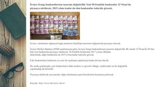 İsviçre frangı banknotlarının tasarımı değiştirildi. Yeni 50 franklık banknotlar 12 Nisan'da
piyasaya sürülecek, 2019 yılına kadar da tüm banknotlar tedavüle girecek.
İsviçre, cüzdanlara sığmayan kağıt paralarını küçültüp tasarımını değiştirerek piyasaya sürecek.
İsviçre Merkez Bankası (SNB) açıklamasına göre, İsviçre frangı banknotlarının tasarımı değiştirildi. İlk olarak 12 Nisan'da 50 fran
klık yeni banknotlar piyasaya sürülecek. 20 franklık banknotlar 2017 yılının ilkbahar
döneminde, diğer banknotlar da 2019 yılına kadar tedavüle girecek.
Eski banknotların kullanımı ise yeni bir açıklama yapılıncaya kadar devam edecek.
Bu arada açıklamada, yeni banknotların daha modern ve güvenli olduğu, renklerinde ise bir değişiklik
yapılmadığı da belirtildi.
Piyasaya sürülecek yeni paralar, diğer uluslararası para birimlerinin boyutuna çekilecek.
Kaynak: http://www.hurriyet.com.tr/
 