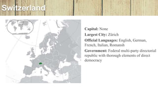 • Capital: None
• Largest City: Zürich
• Official Languages: English, German,
French, Italian, Romansh
• Government: Federal multi-party directorial
republic with thorough elements of direct
democracy
Switzerland
 