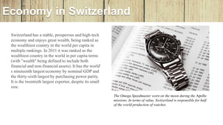 Economy in Switzerland
Switzerland has a stable, prosperous and high-tech
economy and enjoys great wealth, being ranked as
the wealthiest country in the world per capita in
multiple rankings. In 2011 it was ranked as the
wealthiest country in the world in per capita terms
(with "wealth" being defined to include both
financial and non-financial assets). It has the world'
s nineteenth largest economy by nominal GDP and
the thirty-sixth largest by purchasing power parity.
It is the twentieth largest exporter, despite its small
size.
The Omega Speedmaster worn on the moon during the Apollo
missions. In terms of value, Switzerland is responsible for half
of the world production of watches.
 