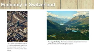 Economy in Switzerland
The Greater Zürich Area, home to
1.5 million inhabitants and 150,00
0 companies, is one of the most
important economic centres in the
world.
The Engadin Valley. Tourism constitutes an important revenue
for the less industrialised alpine regions.
 