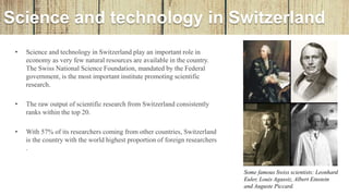 Science and technology in Switzerland
• Science and technology in Switzerland play an important role in
economy as very few natural resources are available in the country.
The Swiss National Science Foundation, mandated by the Federal
government, is the most important institute promoting scientific
research.
• The raw output of scientific research from Switzerland consistently
ranks within the top 20.
• With 57% of its researchers coming from other countries, Switzerland
is the country with the world highest proportion of foreign researchers
.
Some famous Swiss scientists: Leonhard
Euler, Louis Agassiz, Albert Einstein
and Auguste Piccard.
 