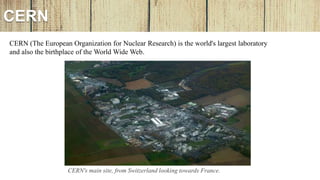 CERN
CERN's main site, from Switzerland looking towards France.
CERN (The European Organization for Nuclear Research) is the world's largest laboratory
and also the birthplace of the World Wide Web.
 