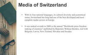 Media of Switzerland
• With its four national languages, its cultural diversity and economical
status, Switzerland has long had one of the best developed and most
complete media sectors in Europe.
• It was ranked seventh in 2008 in the annual "Worldwide press freedom
ranking of countries" published by Reporters Without Borders, tied with
Belgium, Latvia, New Zealand, Slovakia and Sweden.
 