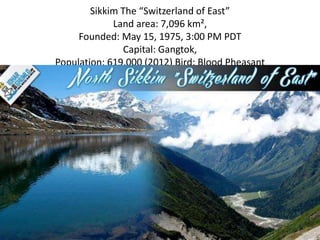 Sikkim The “Switzerland of East”
Land area: 7,096 km²,
Founded: May 15, 1975, 3:00 PM PDT
Capital: Gangtok,
Population: 619,000 (2012) Bird: Blood Pheasant
The Tsomgo River, Sikkim
 