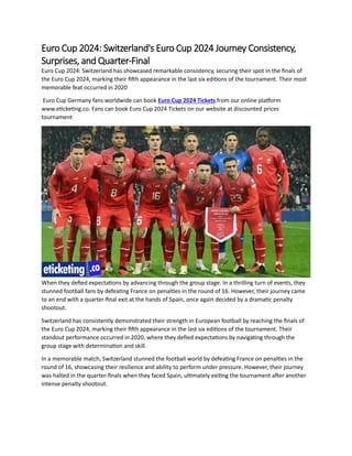 Euro Cup 2024: Switzerland's Euro Cup 2024 Journey Consistency,
Surprises, and Quarter-Final
Euro Cup 2024: Switzerland has showcased remarkable consistency, securing their spot in the finals of
the Euro Cup 2024, marking their fifth appearance in the last six editions of the tournament. Their most
memorable feat occurred in 2020
Euro Cup Germany fans worldwide can book Euro Cup 2024 Tickets from our online platform
www.eticketing.co. Fans can book Euro Cup 2024 Tickets on our website at discounted prices
tournament
When they defied expectations by advancing through the group stage. In a thrilling turn of events, they
stunned football fans by defeating France on penalties in the round of 16. However, their journey came
to an end with a quarter-final exit at the hands of Spain, once again decided by a dramatic penalty
shootout.
Switzerland has consistently demonstrated their strength in European football by reaching the finals of
the Euro Cup 2024, marking their fifth appearance in the last six editions of the tournament. Their
standout performance occurred in 2020, where they defied expectations by navigating through the
group stage with determination and skill.
In a memorable match, Switzerland stunned the football world by defeating France on penalties in the
round of 16, showcasing their resilience and ability to perform under pressure. However, their journey
was halted in the quarter-finals when they faced Spain, ultimately exiting the tournament after another
intense penalty shootout.
 