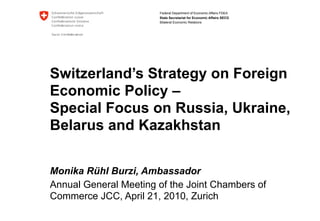 Federal Department of Economic Affairs FDEA
                       State Secretariat for Economic Affairs SECO
                       Bilateral Economic Relations




Switzerland’s Strategy on Foreign
Economic Policy –
Special Focus on Russia, Ukraine,
Belarus and Kazakhstan

Monika Rühl Burzi, Ambassador
Annual General Meeting of the Joint Chambers of
Commerce JCC, April 21, 2010, Zurich
 