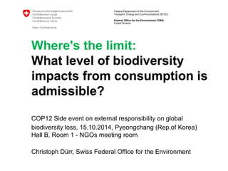 Federal Department of the Environment, 
Transport, Energy and Communications DETEC 
Federal Office for the Environment FOEN 
Forest Division 
Where's the limit: 
What level of biodiversity 
impacts from consumption is 
admissible? 
COP12 Side event on external responsibility on global 
biodiversity loss, 15.10.2014, Pyeongchang (Rep.of Korea) 
Hall B, Room 1 - NGOs meeting room 
Christoph Dürr, Swiss Federal Office for the Environment 
 