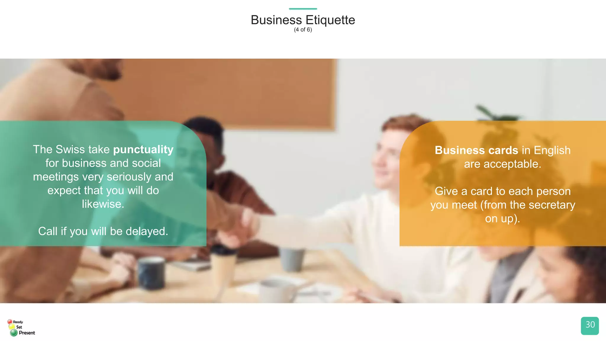 Business Etiquette
(4 of 6)
30
The Swiss take punctuality
for business and social
meetings very seriously and
expect that you will do
likewise.
Call if you will be delayed.
Business cards in English
are acceptable.
Give a card to each person
you meet (from the secretary
on up).