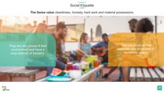 Social Etiquette
(1 of 7)
20
The Swiss value cleanliness, honesty, hard work and material possessions.
They are very proud of their
environment and have a
long tradition of freedom.
They are proud of their
neutrality and promotion of
worldwide peace.
 