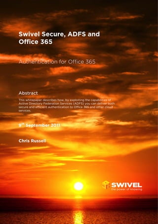 Swivel Secure, ADFS and
Office 365
Authentication for Office 365

Abstract
This whitepaper describes how, by exploiting the capabilities of
Active Directory Federation Services (ADFS) you can deliver both
secure and efficient authentication to Office 365 and other cloud
services.

9th September 2011

Chris Russell

 
