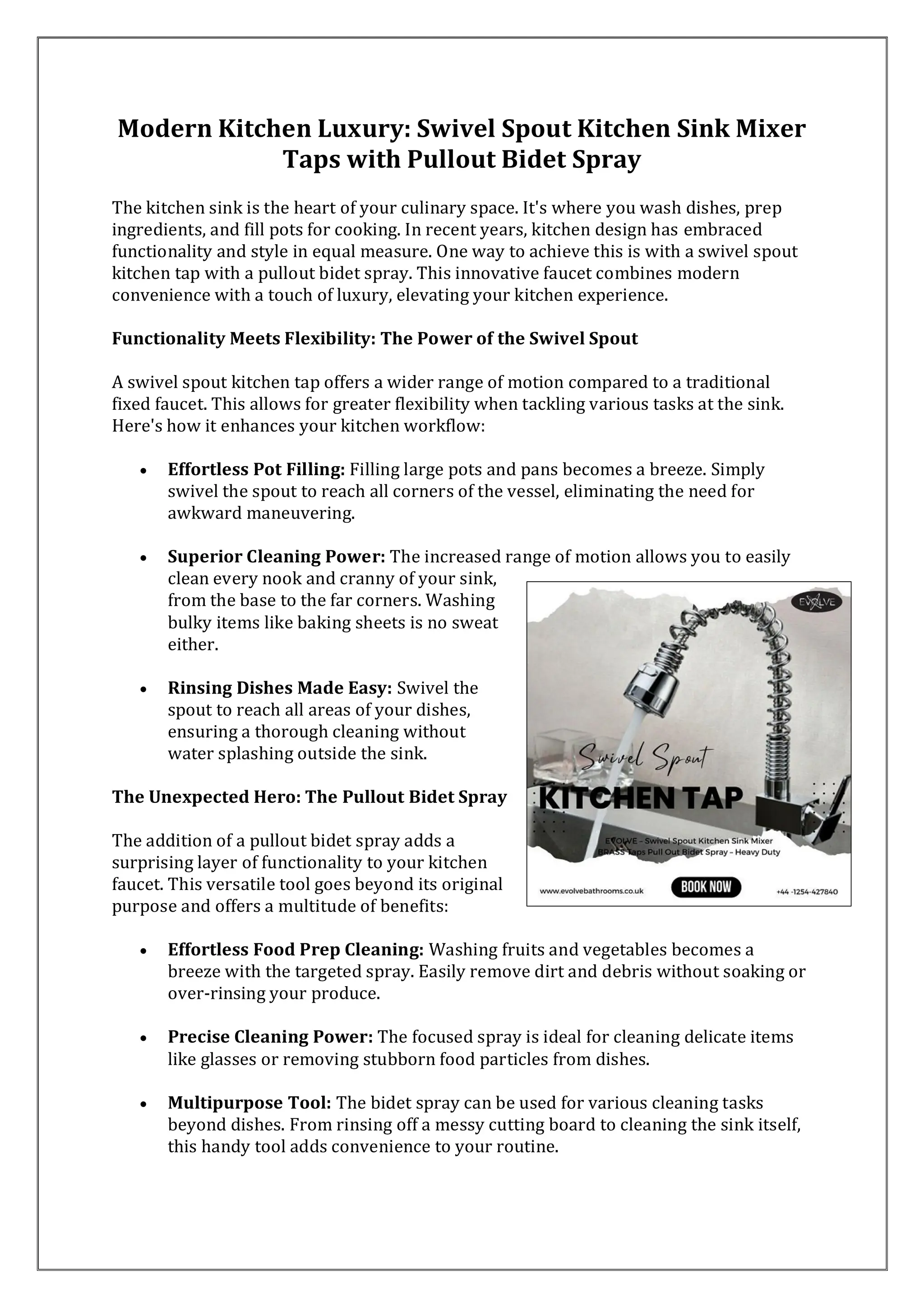 Modern Kitchen Luxury: Swivel Spout Kitchen Sink Mixer
Taps with Pullout Bidet Spray
The kitchen sink is the heart of your culinary space. It's where you wash dishes, prep
ingredients, and fill pots for cooking. In recent years, kitchen design has embraced
functionality and style in equal measure. One way to achieve this is with a swivel spout
kitchen tap with a pullout bidet spray. This innovative faucet combines modern
convenience with a touch of luxury, elevating your kitchen experience.
Functionality Meets Flexibility: The Power of the Swivel Spout
A swivel spout kitchen tap offers a wider range of motion compared to a traditional
fixed faucet. This allows for greater flexibility when tackling various tasks at the sink.
Here's how it enhances your kitchen workflow:
• Effortless Pot Filling: Filling large pots and pans becomes a breeze. Simply
swivel the spout to reach all corners of the vessel, eliminating the need for
awkward maneuvering.
• Superior Cleaning Power: The increased range of motion allows you to easily
clean every nook and cranny of your sink,
from the base to the far corners. Washing
bulky items like baking sheets is no sweat
either.
• Rinsing Dishes Made Easy: Swivel the
spout to reach all areas of your dishes,
ensuring a thorough cleaning without
water splashing outside the sink.
The Unexpected Hero: The Pullout Bidet Spray
The addition of a pullout bidet spray adds a
surprising layer of functionality to your kitchen
faucet. This versatile tool goes beyond its original
purpose and offers a multitude of benefits:
• Effortless Food Prep Cleaning: Washing fruits and vegetables becomes a
breeze with the targeted spray. Easily remove dirt and debris without soaking or
over-rinsing your produce.
• Precise Cleaning Power: The focused spray is ideal for cleaning delicate items
like glasses or removing stubborn food particles from dishes.
• Multipurpose Tool: The bidet spray can be used for various cleaning tasks
beyond dishes. From rinsing off a messy cutting board to cleaning the sink itself,
this handy tool adds convenience to your routine.
 