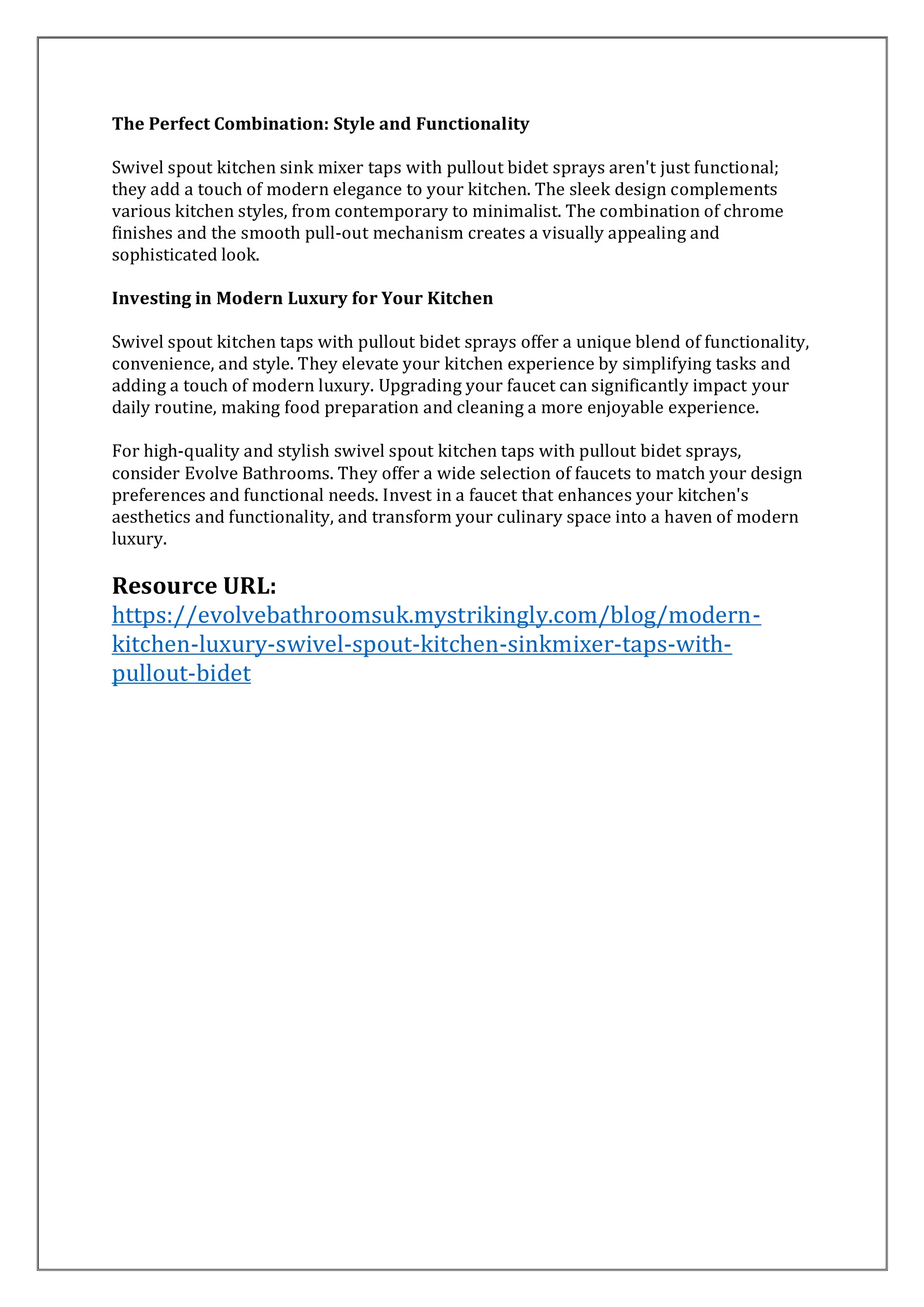 The Perfect Combination: Style and Functionality
Swivel spout kitchen sink mixer taps with pullout bidet sprays aren't just functional;
they add a touch of modern elegance to your kitchen. The sleek design complements
various kitchen styles, from contemporary to minimalist. The combination of chrome
finishes and the smooth pull-out mechanism creates a visually appealing and
sophisticated look.
Investing in Modern Luxury for Your Kitchen
Swivel spout kitchen taps with pullout bidet sprays offer a unique blend of functionality,
convenience, and style. They elevate your kitchen experience by simplifying tasks and
adding a touch of modern luxury. Upgrading your faucet can significantly impact your
daily routine, making food preparation and cleaning a more enjoyable experience.
For high-quality and stylish swivel spout kitchen taps with pullout bidet sprays,
consider Evolve Bathrooms. They offer a wide selection of faucets to match your design
preferences and functional needs. Invest in a faucet that enhances your kitchen's
aesthetics and functionality, and transform your culinary space into a haven of modern
luxury.
Resource URL:
https://evolvebathroomsuk.mystrikingly.com/blog/modern-
kitchen-luxury-swivel-spout-kitchen-sinkmixer-taps-with-
pullout-bidet
 